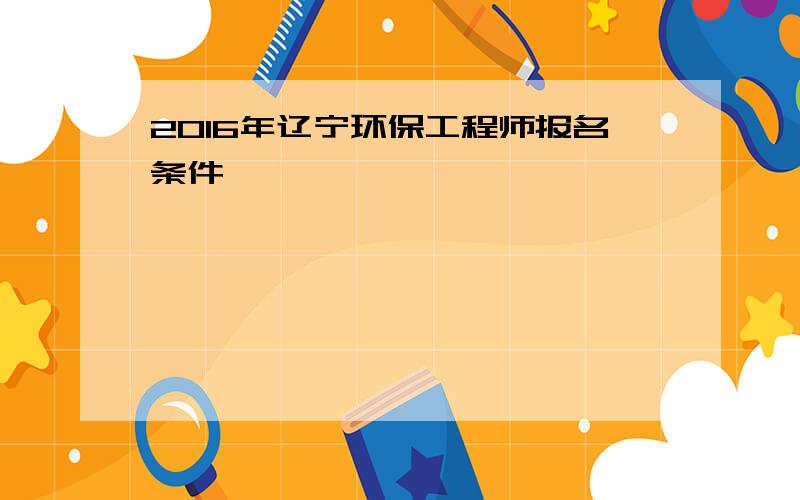 2016年辽宁环保工程师报名条件