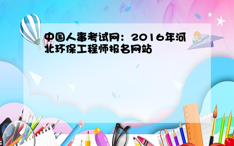 中国人事考试网：2016年河北环保工程师报名网站