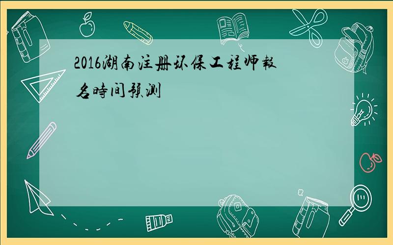 2016湖南注册环保工程师报名时间预测