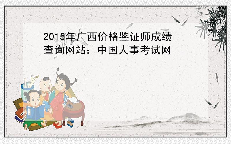 2015年广西价格鉴证师成绩查询网站：中国人事考试网