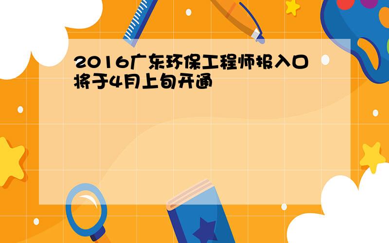 2016广东环保工程师报入口将于4月上旬开通