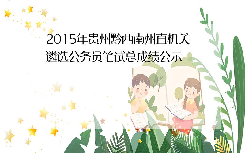 2015年贵州黔西南州直机关遴选公务员笔试总成绩公示