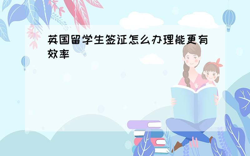 英国留学生签证怎么办理能更有效率