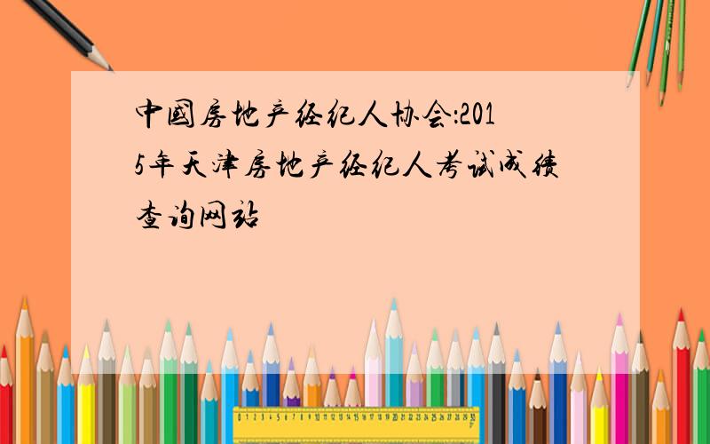 中国房地产经纪人协会：2015年天津房地产经纪人考试成绩查询网站