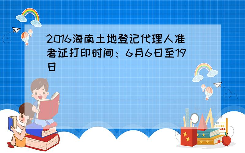 2016海南土地登记代理人准考证打印时间：6月6日至19日