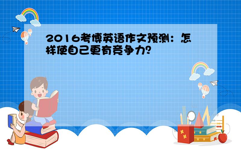 2016考博英语作文预测：怎样使自己更有竞争力？