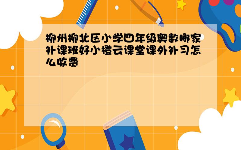 柳州柳北区小学四年级奥数哪家补课班好小橙云课堂课外补习怎么收费