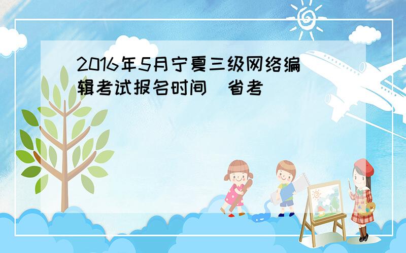 2016年5月宁夏三级网络编辑考试报名时间（省考）