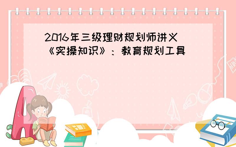 2016年三级理财规划师讲义《实操知识》：教育规划工具