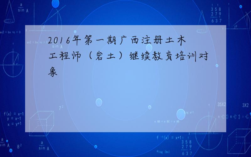 2016年第一期广西注册土木工程师（岩土）继续教育培训对象