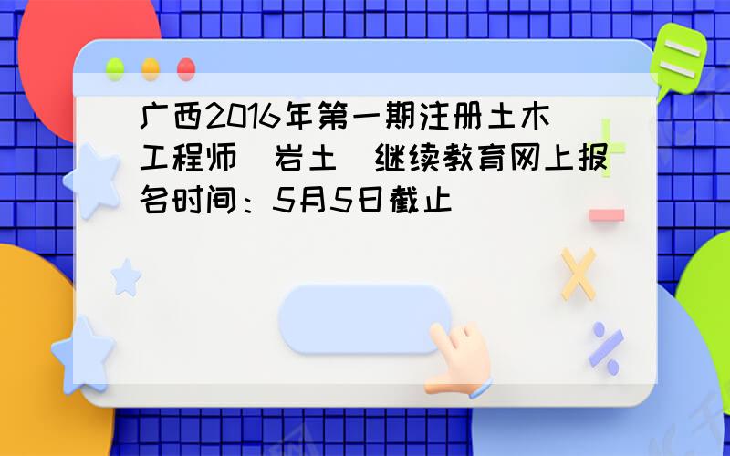 广西2016年第一期注册土木工程师（岩土）继续教育网上报名时间：5月5日截止