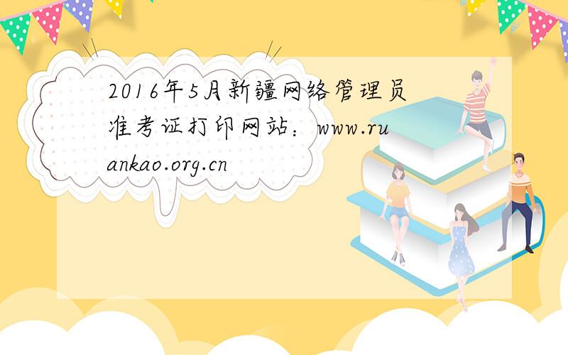 2016年5月新疆网络管理员准考证打印网站：www.ruankao.org.cn