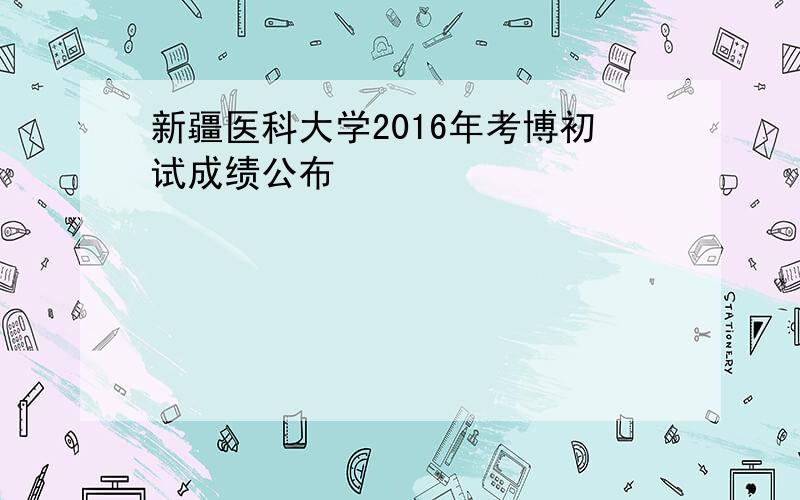 新疆医科大学2016年考博初试成绩公布