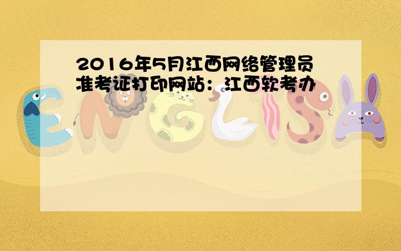 2016年5月江西网络管理员准考证打印网站：江西软考办