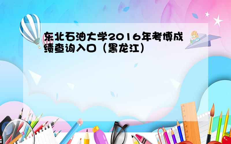 东北石油大学2016年考博成绩查询入口（黑龙江）