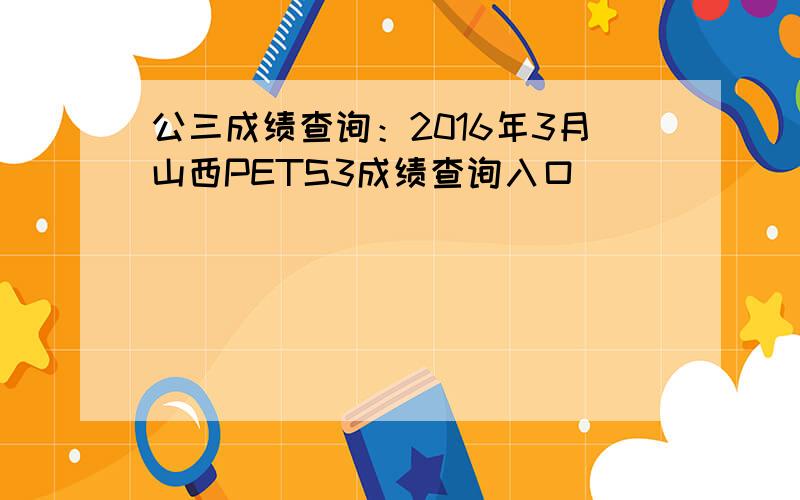 公三成绩查询：2016年3月山西PETS3成绩查询入口