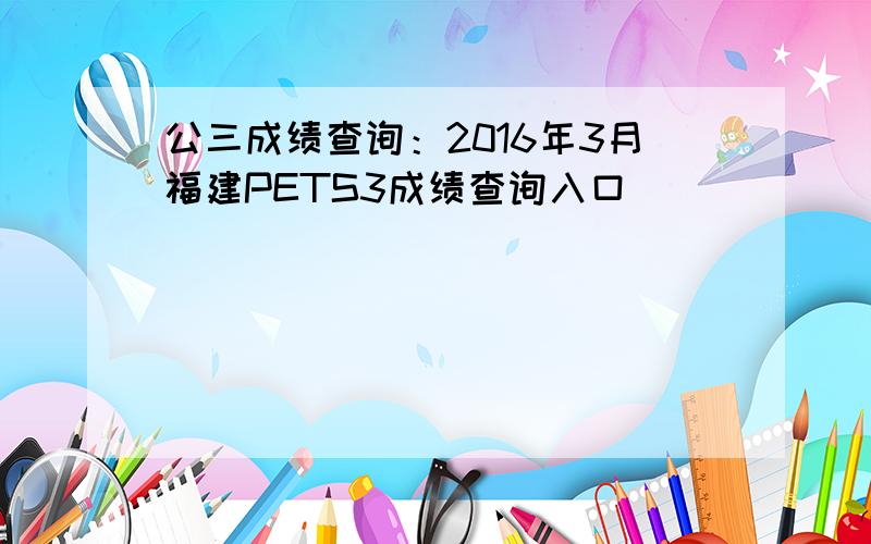 公三成绩查询：2016年3月福建PETS3成绩查询入口