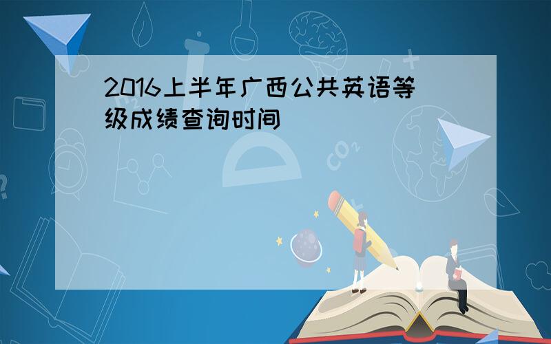 2016上半年广西公共英语等级成绩查询时间