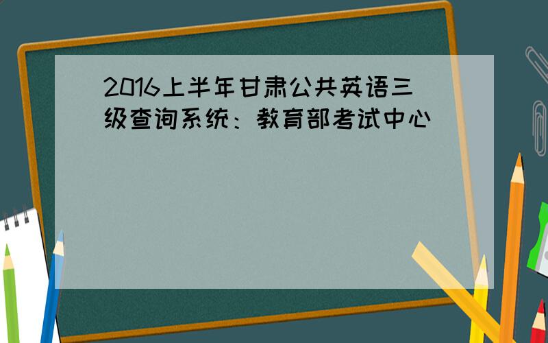 2016上半年甘肃公共英语三级查询系统：教育部考试中心