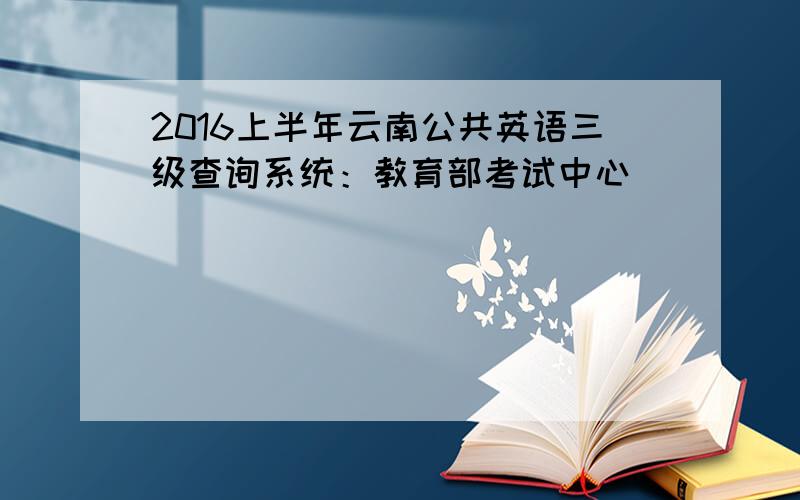 2016上半年云南公共英语三级查询系统：教育部考试中心