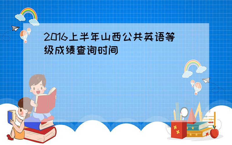 2016上半年山西公共英语等级成绩查询时间