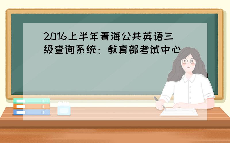 2016上半年青海公共英语三级查询系统：教育部考试中心