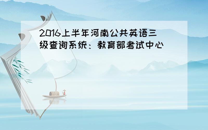 2016上半年河南公共英语三级查询系统：教育部考试中心