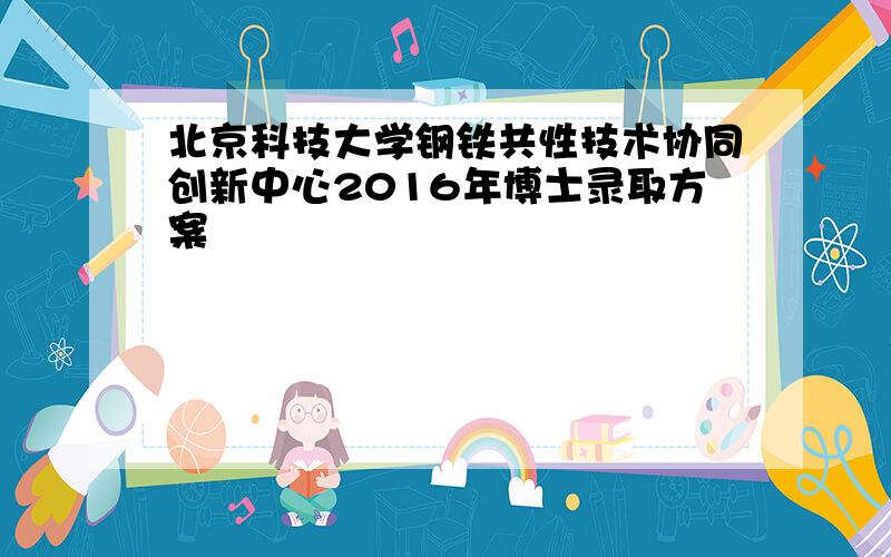 北京科技大学钢铁共性技术协同创新中心2016年博士录取方案