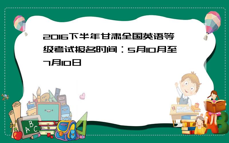 2016下半年甘肃全国英语等级考试报名时间：5月10月至7月10日