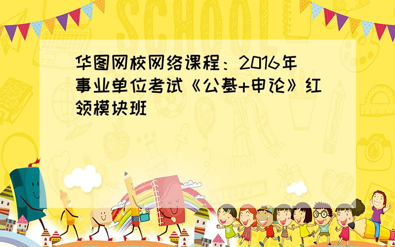 华图网校网络课程：2016年事业单位考试《公基+申论》红领模块班