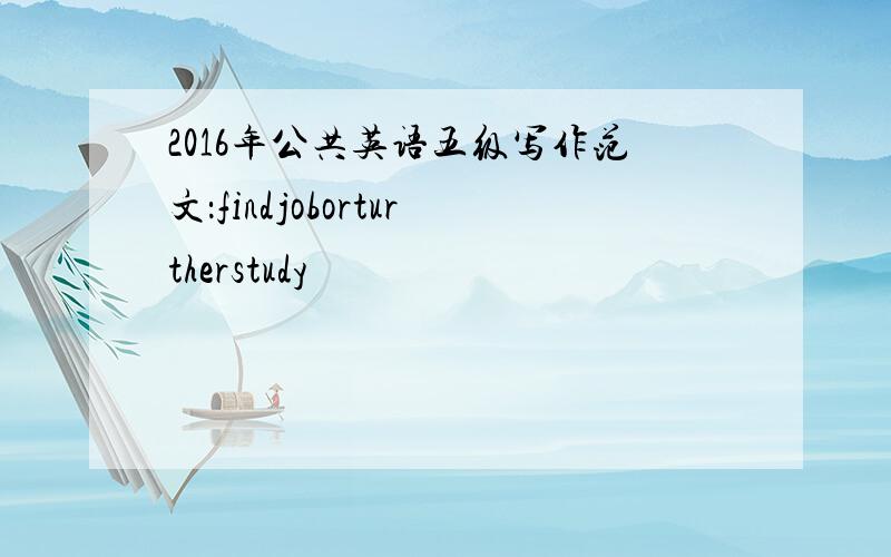 2016年公共英语五级写作范文：findjoborturtherstudy