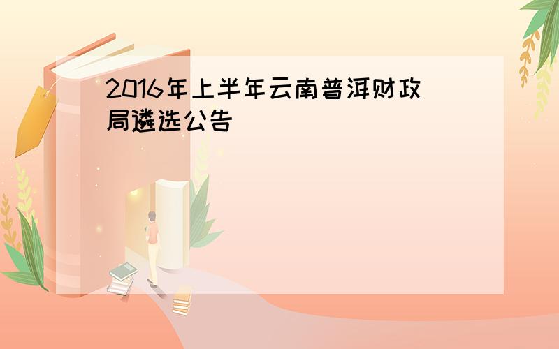 2016年上半年云南普洱财政局遴选公告