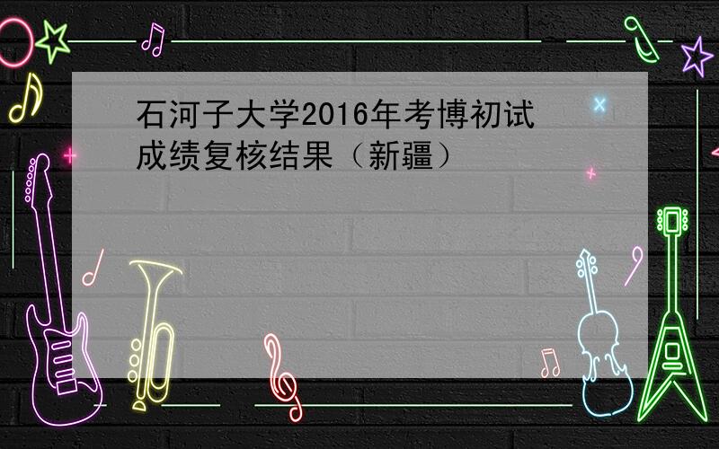 石河子大学2016年考博初试成绩复核结果（新疆）