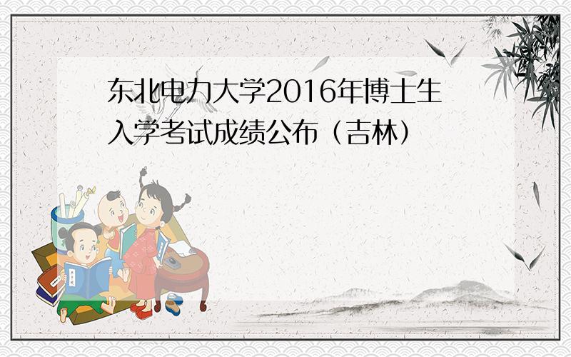 东北电力大学2016年博士生入学考试成绩公布（吉林）