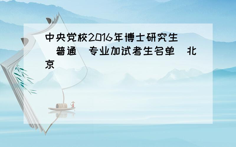 中央党校2016年博士研究生(普通)专业加试考生名单（北京）