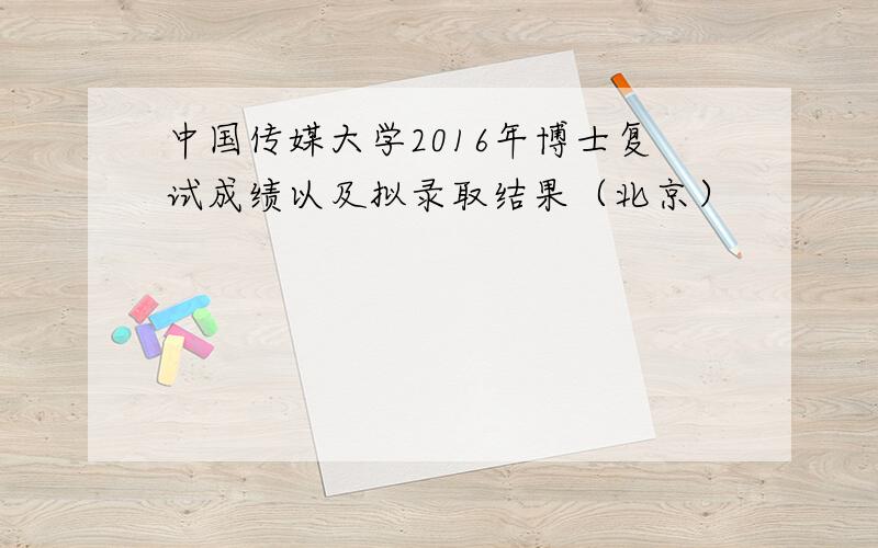 中国传媒大学2016年博士复试成绩以及拟录取结果（北京）