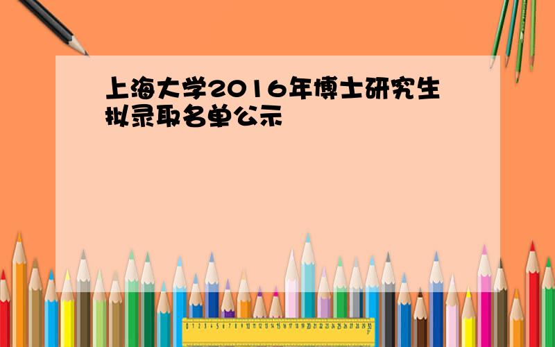 上海大学2016年博士研究生拟录取名单公示