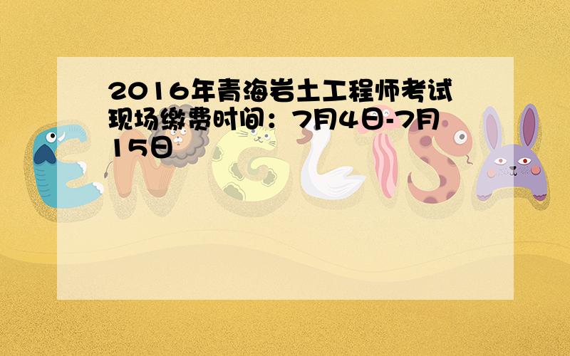 2016年青海岩土工程师考试现场缴费时间：7月4日-7月15日