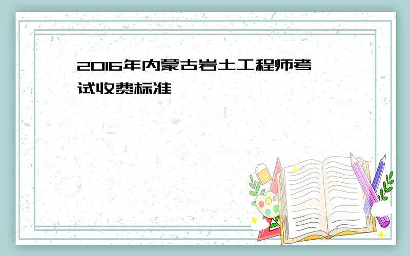 2016年内蒙古岩土工程师考试收费标准