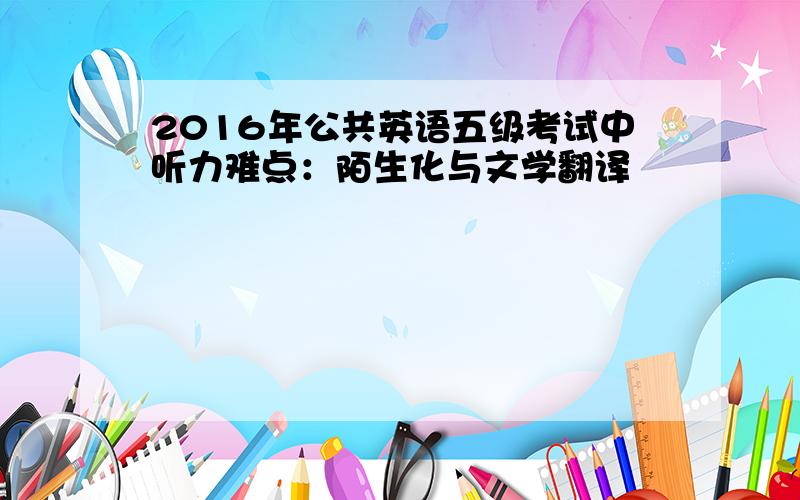 2016年公共英语五级考试中听力难点：陌生化与文学翻译