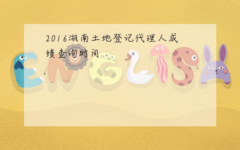 2016湖南土地登记代理人成绩查询时间