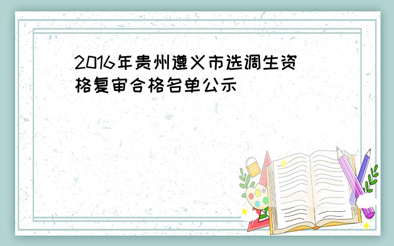 2016年贵州遵义市选调生资格复审合格名单公示