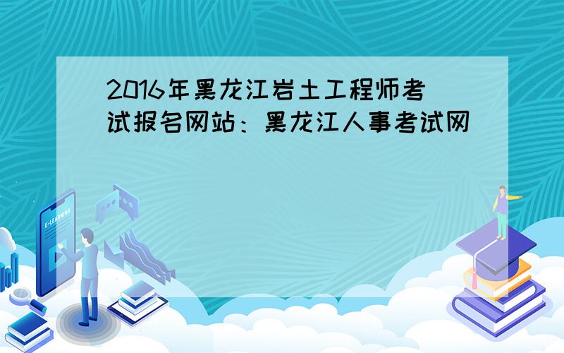 2016年黑龙江岩土工程师考试报名网站：黑龙江人事考试网