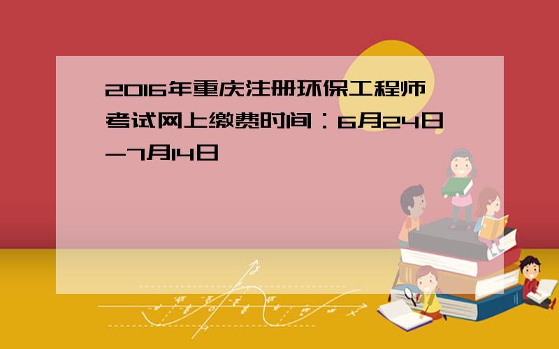 2016年重庆注册环保工程师考试网上缴费时间：6月24日-7月14日