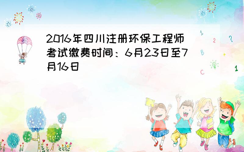 2016年四川注册环保工程师考试缴费时间：6月23日至7月16日