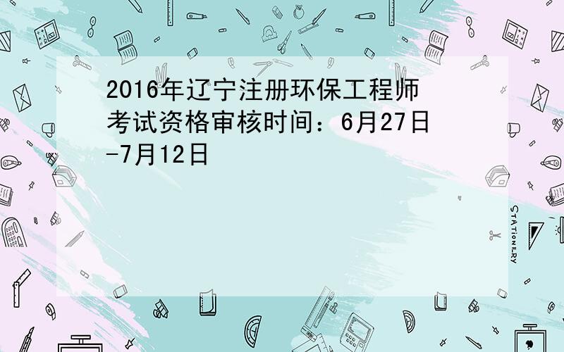 2016年辽宁注册环保工程师考试资格审核时间：6月27日-7月12日