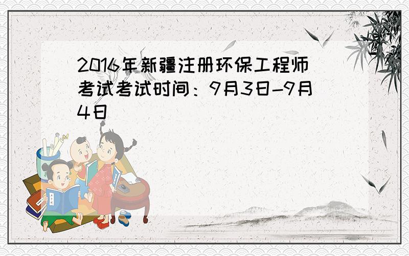 2016年新疆注册环保工程师考试考试时间：9月3日-9月4日