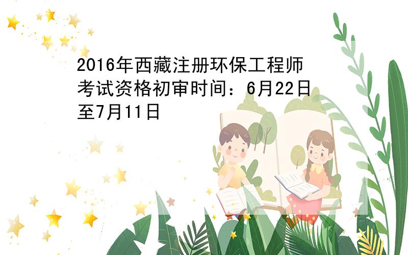 2016年西藏注册环保工程师考试资格初审时间：6月22日至7月11日