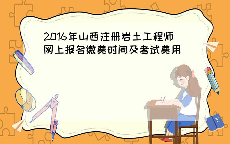 2016年山西注册岩土工程师网上报名缴费时间及考试费用