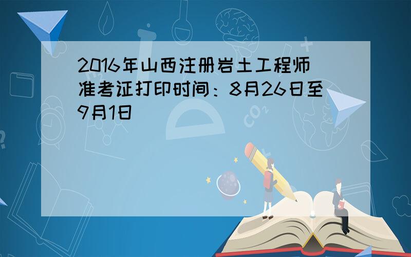 2016年山西注册岩土工程师准考证打印时间：8月26日至9月1日